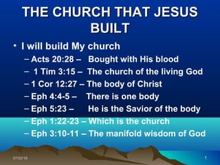 1111
THE CHURCH THAT JESUSTHE CHURCH THAT JESUS
BUILTBUILT
• I will build My church
– Acts 20:28 – Bought with His blood
– 1 Tim 3:15 – The church of the living God
– 1 Cor 12:27 – The body of Christ
– Eph 4:4-5 – There is one body
– Eph 5:23 – He is the Savior of the body
– Eph 1:22-23 – Which is the church
– Eph 3:10-11 – The manifold wisdom of God
107/02/1607/02/16
 