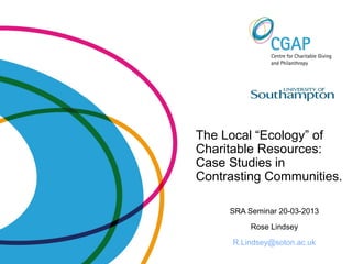 The Local “Ecology” of
Charitable Resources:
Case Studies in
Contrasting Communities.
SRA Seminar 20-03-2013
Rose Lindsey
R.Lindsey@soton.ac.uk
 