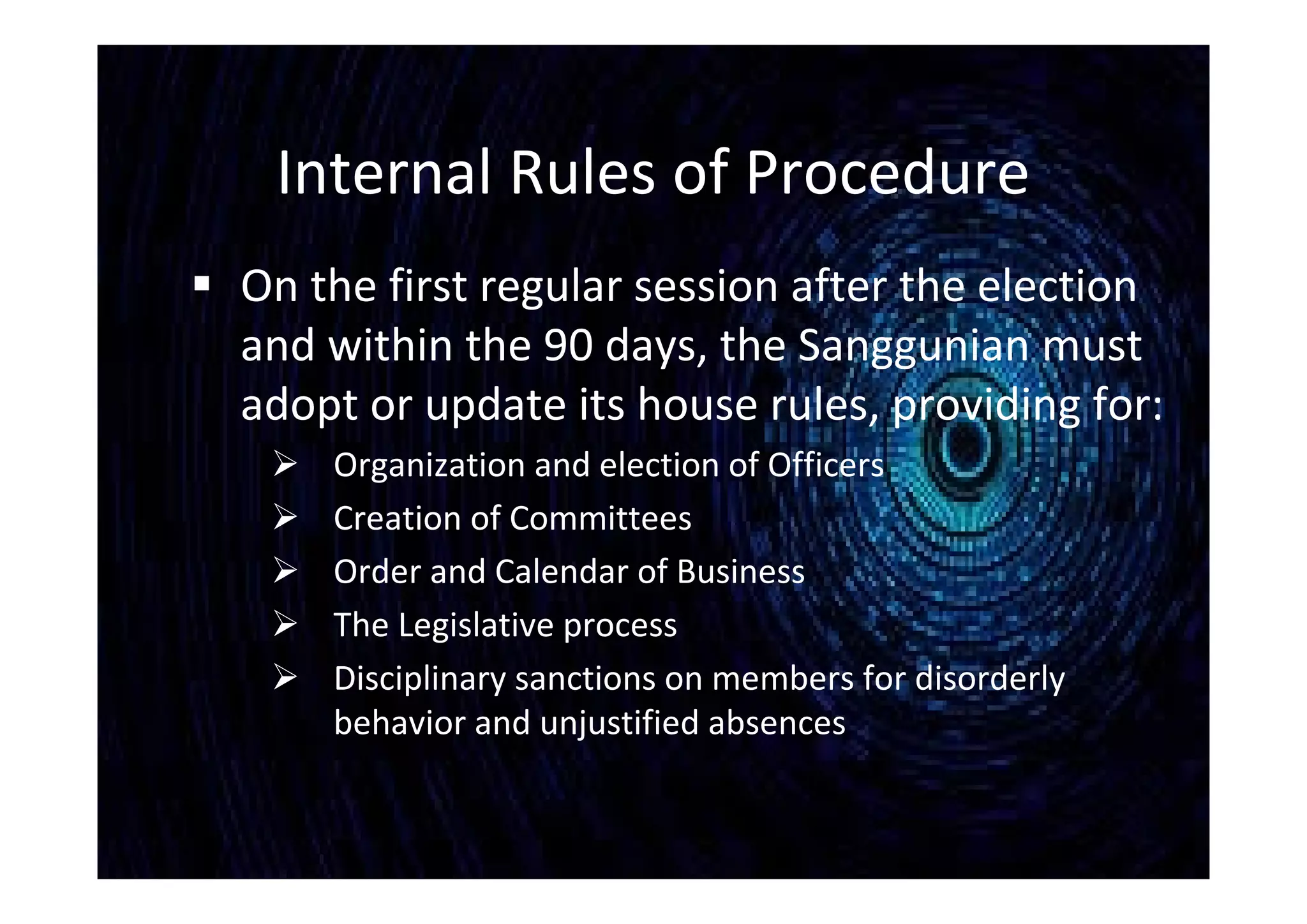 Internal Rules of Procedure
 On the first regular session after the election
and within the 90 days, the Sanggunian must
adopt or update its house rules, providing for:
 Organization and election of Officers
 Creation of Committees
 Order and Calendar of Business
 The Legislative process
 Disciplinary sanctions on members for disorderly
behavior and unjustified absences
 