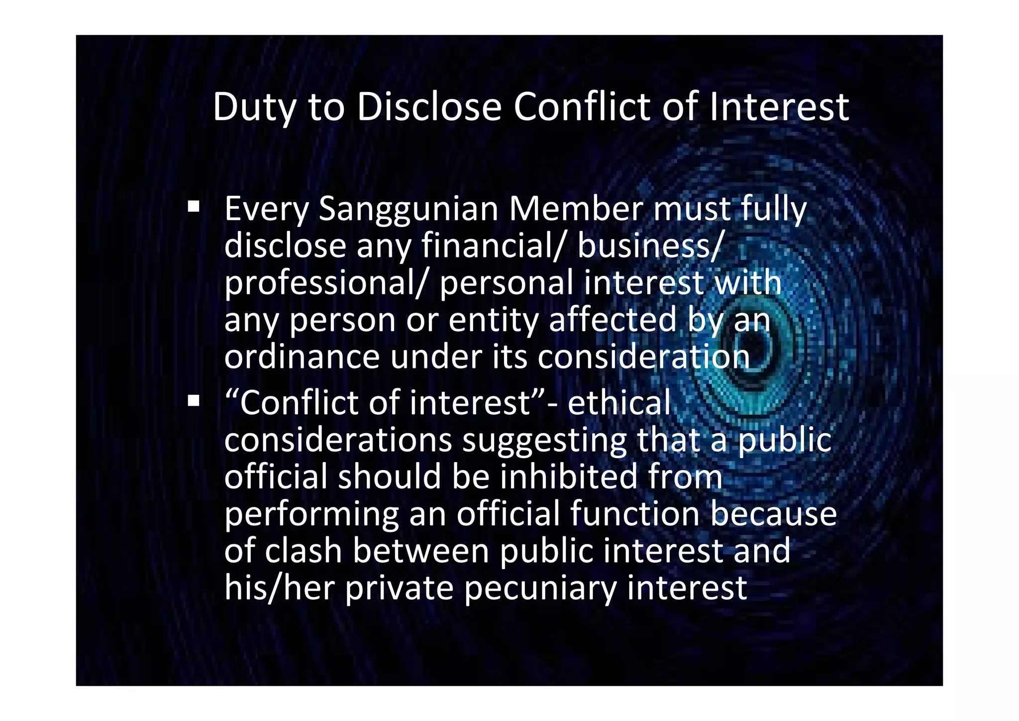 Duty to Disclose Conflict of Interest
 Every Sanggunian Member must fully
disclose any financial/ business/
professional/ personal interest with
any person or entity affected by an
ordinance under its consideration
 “Conflict of interest”- ethical
considerations suggesting that a public
official should be inhibited from
performing an official function because
of clash between public interest and
his/her private pecuniary interest
 