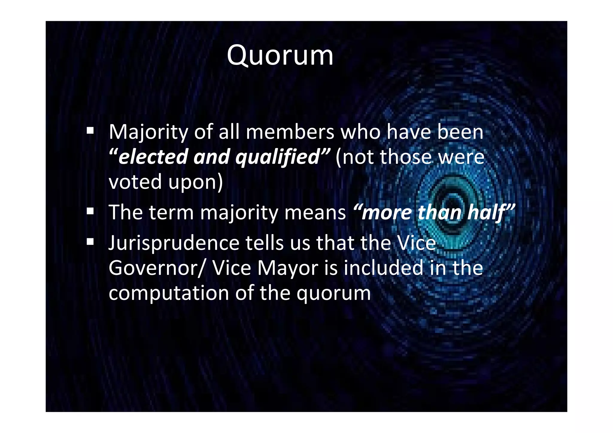 Quorum
 Majority of all members who have been
“elected and qualified” (not those were
voted upon)
 The term majority means “more than half”
 Jurisprudence tells us that the Vice
Governor/ Vice Mayor is included in the
computation of the quorum
 