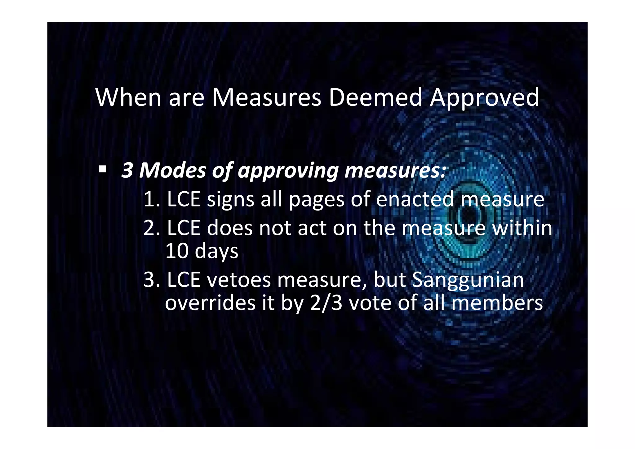 When are Measures Deemed Approved
 3 Modes of approving measures:
1. LCE signs all pages of enacted measure
2. LCE does not act on the measure within
10 days
3. LCE vetoes measure, but Sanggunian
overrides it by 2/3 vote of all members
 