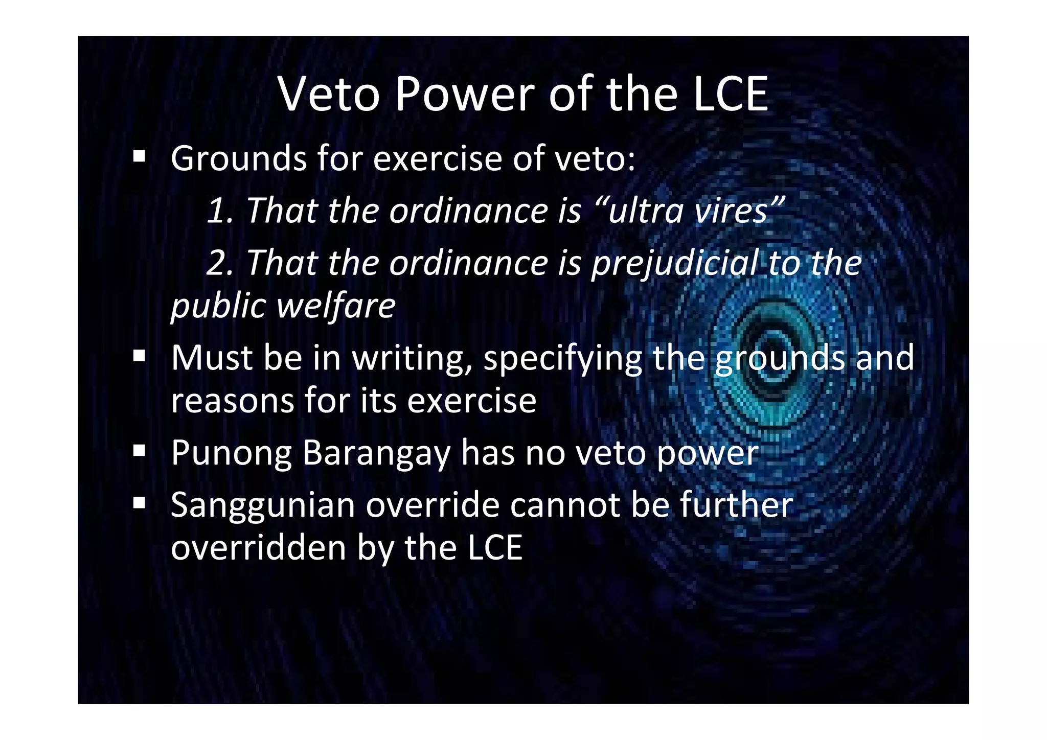 Veto Power of the LCE
 Grounds for exercise of veto:
1. That the ordinance is “ultra vires”
2. That the ordinance is prejudicial to the
public welfare
 Must be in writing, specifying the grounds and
reasons for its exercise
 Punong Barangay has no veto power
 Sanggunian override cannot be further
overridden by the LCE
 