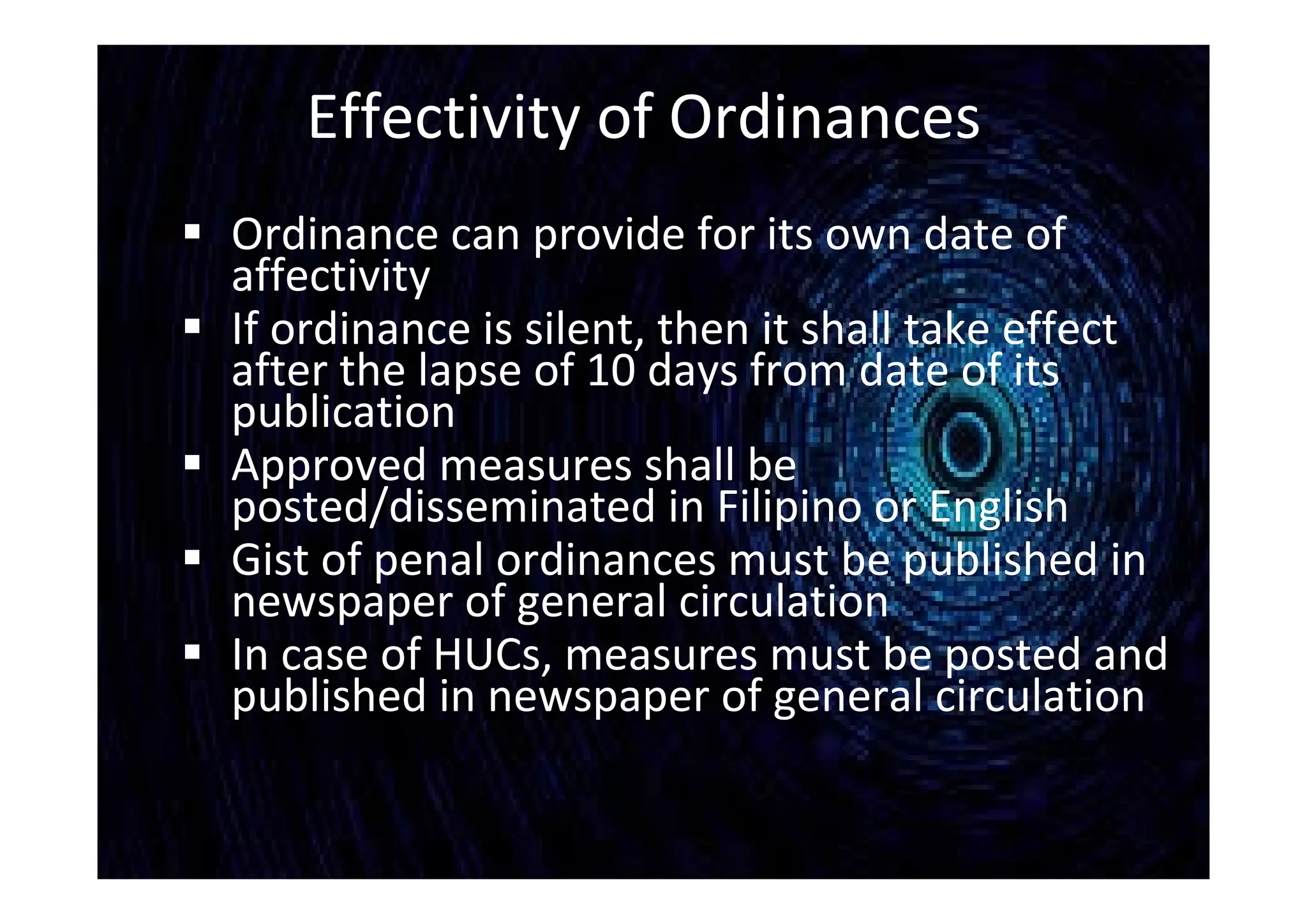 Effectivity of Ordinances
 Ordinance can provide for its own date of
affectivity
 If ordinance is silent, then it shall take effect
after the lapse of 10 days from date of its
publication
 Approved measures shall be
posted/disseminated in Filipino or English
 Gist of penal ordinances must be published in
newspaper of general circulation
 In case of HUCs, measures must be posted and
published in newspaper of general circulation
 
