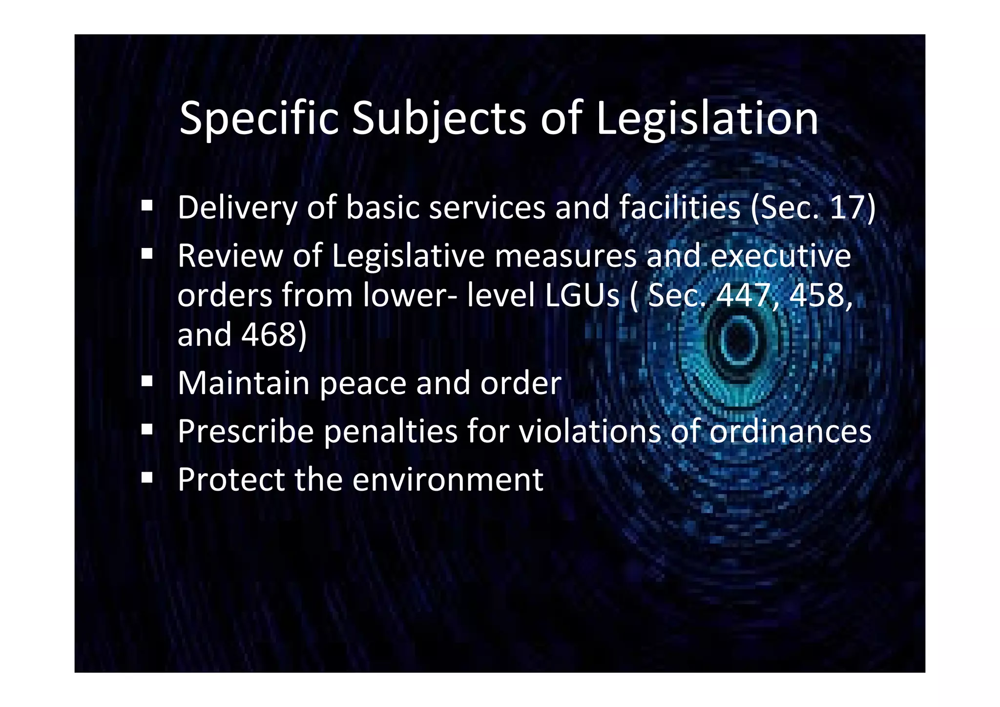 Specific Subjects of Legislation
 Delivery of basic services and facilities (Sec. 17)
 Review of Legislative measures and executive
orders from lower- level LGUs ( Sec. 447, 458,
and 468)
 Maintain peace and order
 Prescribe penalties for violations of ordinances
 Protect the environment
 