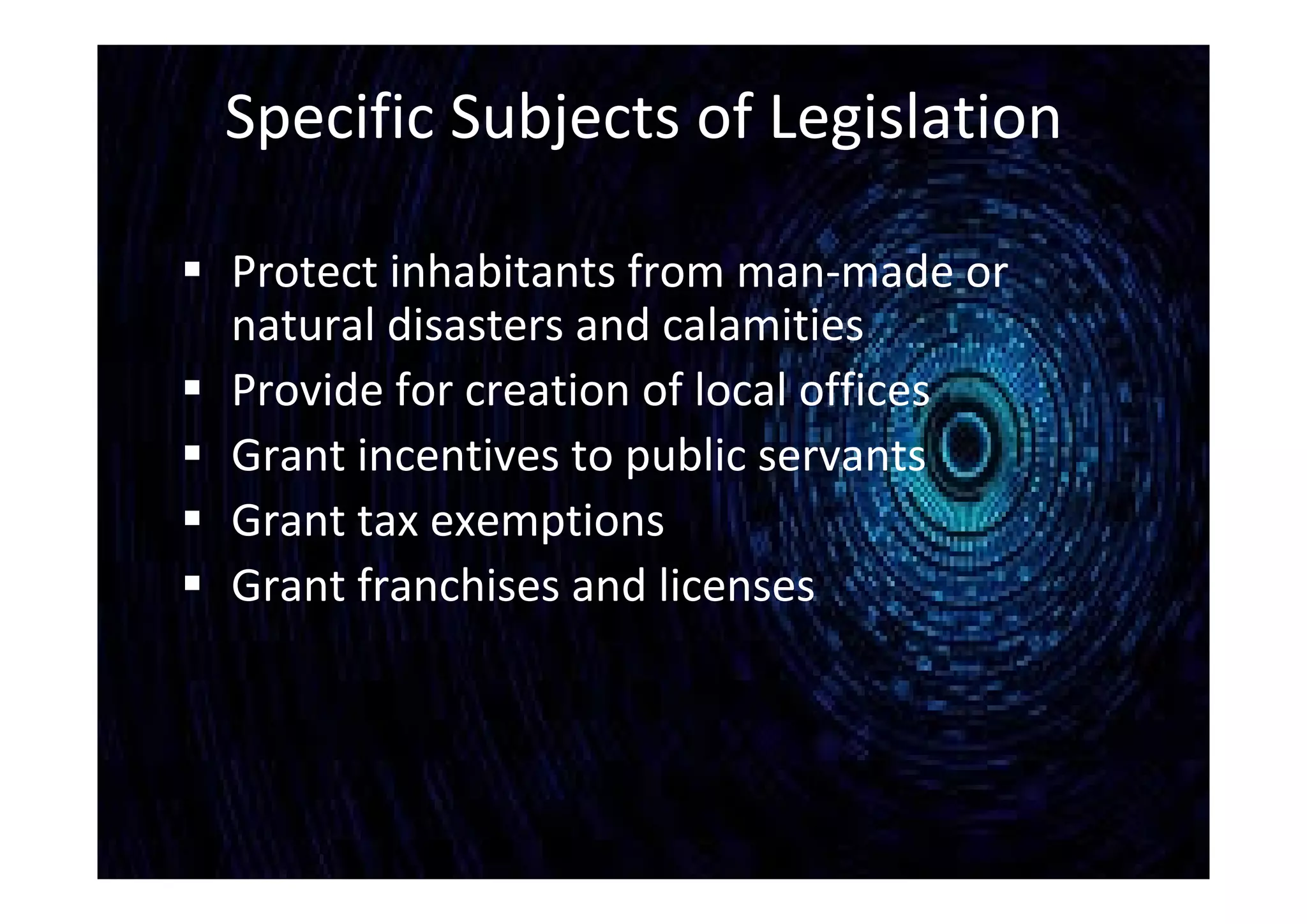 Specific Subjects of Legislation
 Protect inhabitants from man-made or
natural disasters and calamities
 Provide for creation of local offices
 Grant incentives to public servants
 Grant tax exemptions
 Grant franchises and licenses
 