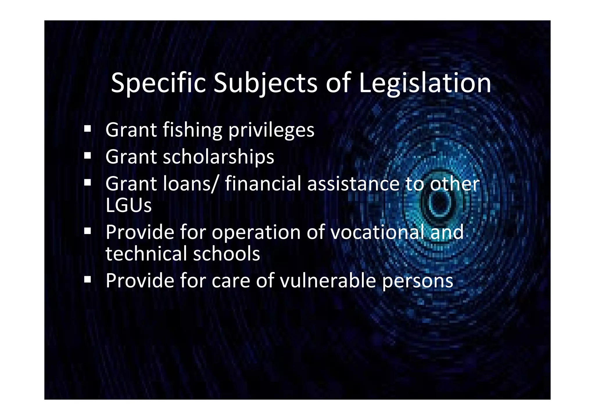 Specific Subjects of Legislation
 Grant fishing privileges
 Grant scholarships
 Grant loans/ financial assistance to other
LGUs
 Provide for operation of vocational and
technical schools
 Provide for care of vulnerable persons
 