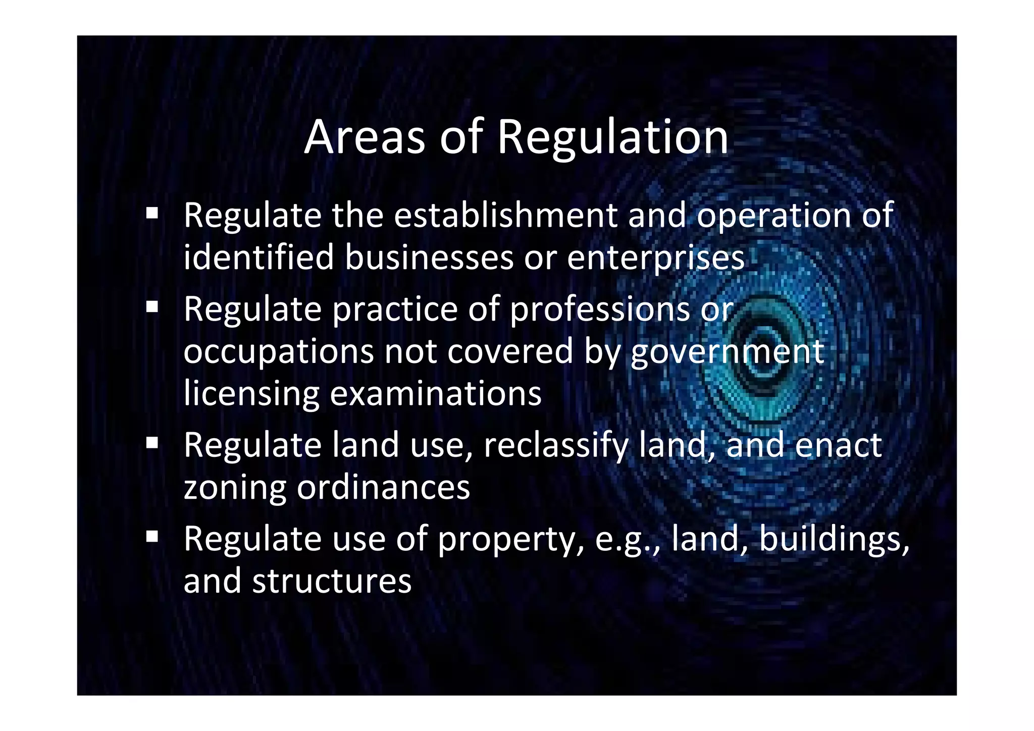 Areas of Regulation
 Regulate the establishment and operation of
identified businesses or enterprises
 Regulate practice of professions or
occupations not covered by government
licensing examinations
 Regulate land use, reclassify land, and enact
zoning ordinances
 Regulate use of property, e.g., land, buildings,
and structures
 