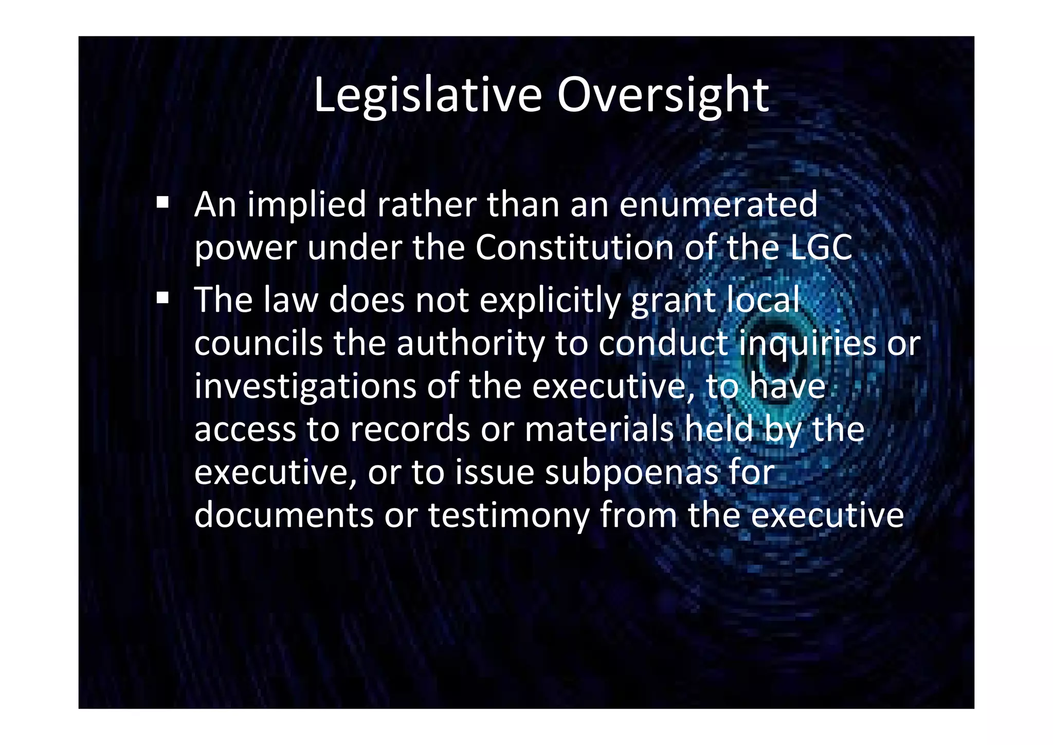 Legislative Oversight
 An implied rather than an enumerated
power under the Constitution of the LGC
 The law does not explicitly grant local
councils the authority to conduct inquiries or
investigations of the executive, to have
access to records or materials held by the
executive, or to issue subpoenas for
documents or testimony from the executive
 