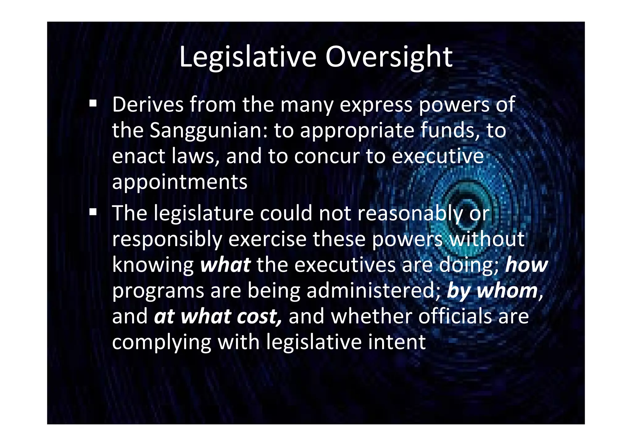 Legislative Oversight
 Derives from the many express powers of
the Sanggunian: to appropriate funds, to
enact laws, and to concur to executive
appointments
 The legislature could not reasonably or
responsibly exercise these powers without
knowing what the executives are doing; how
programs are being administered; by whom,
and at what cost, and whether officials are
complying with legislative intent
 