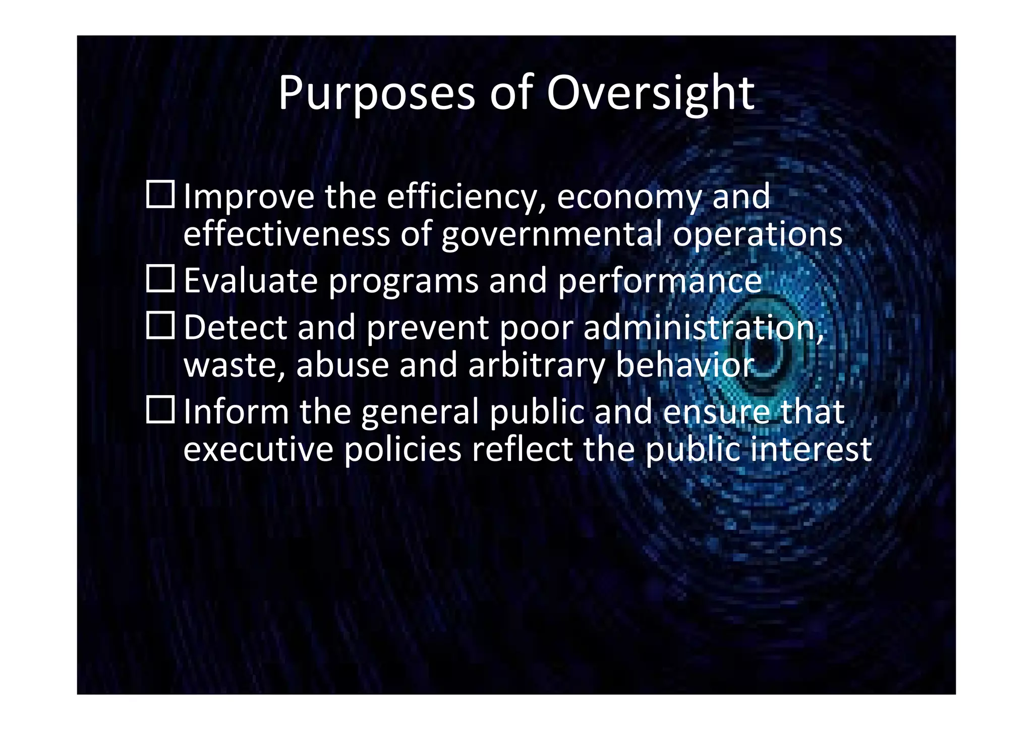 Purposes of Oversight
Improve the efficiency, economy and
effectiveness of governmental operations
Evaluate programs and performance
Detect and prevent poor administration,
waste, abuse and arbitrary behavior
Inform the general public and ensure that
executive policies reflect the public interest
 