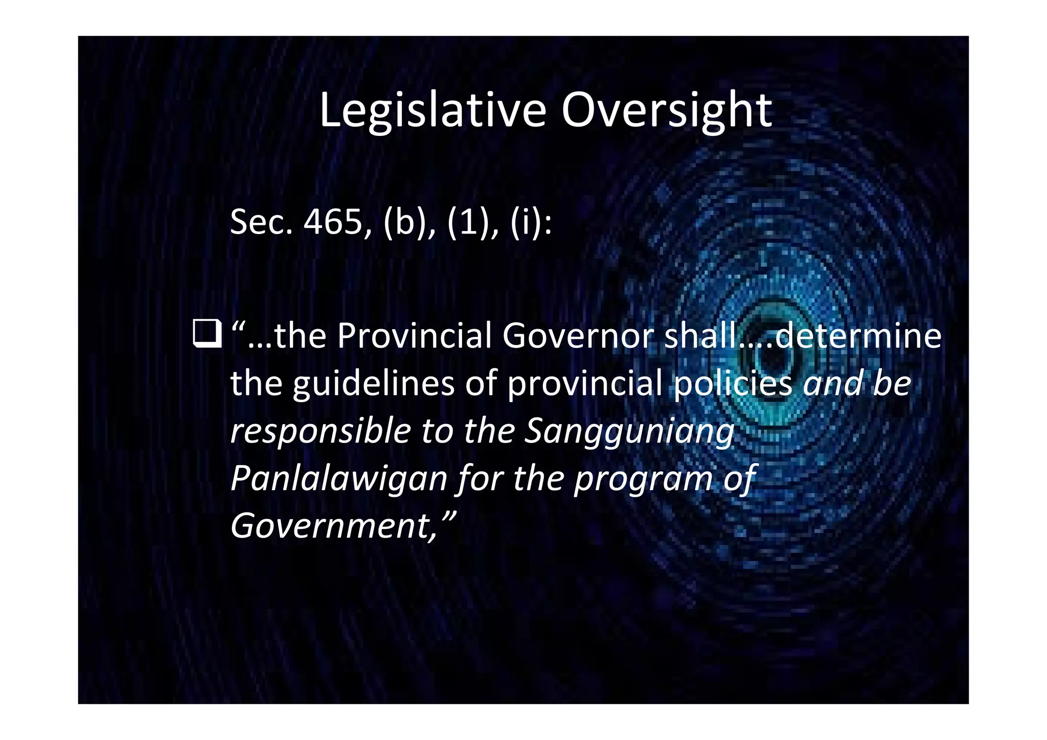 Legislative Oversight
Sec. 465, (b), (1), (i):
“…the Provincial Governor shall….determine
the guidelines of provincial policies and be
responsible to the Sangguniang
Panlalawigan for the program of
Government,”
 
