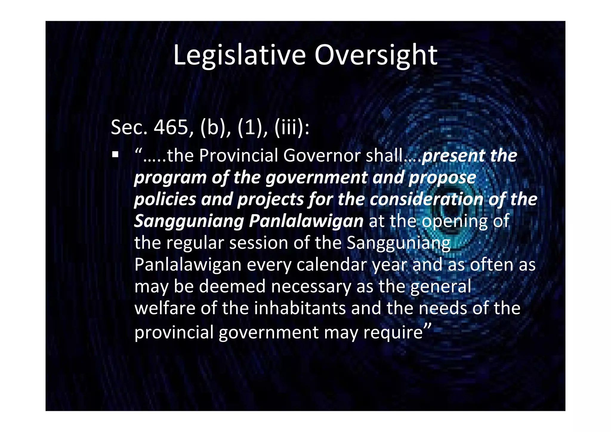 Legislative Oversight
Sec. 465, (b), (1), (iii):
 “…..the Provincial Governor shall….present the
program of the government and propose
policies and projects for the consideration of the
Sangguniang Panlalawigan at the opening of
the regular session of the Sangguniang
Panlalawigan every calendar year and as often as
may be deemed necessary as the general
welfare of the inhabitants and the needs of the
provincial government may require”
 