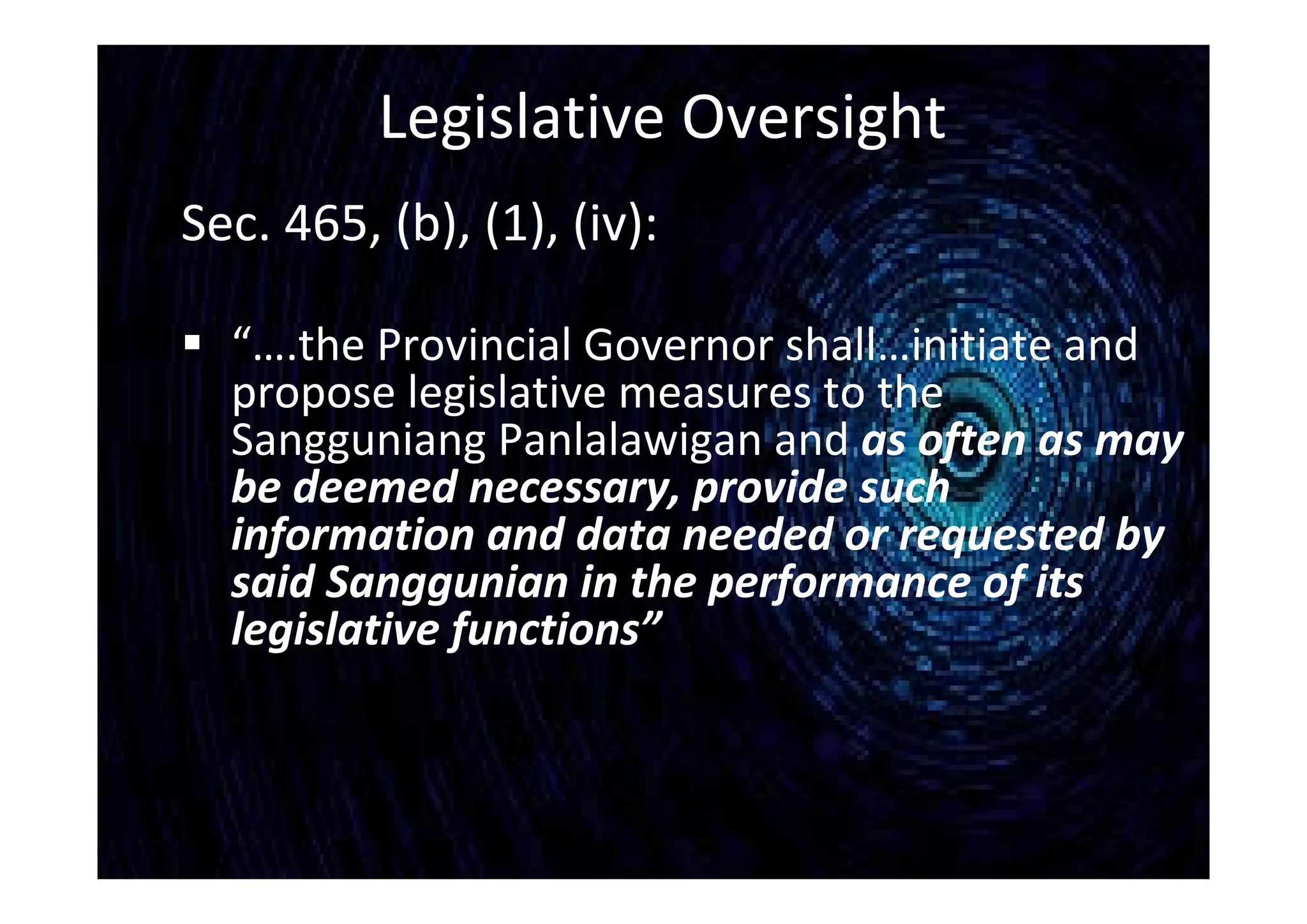 Legislative Oversight
Sec. 465, (b), (1), (iv):
 “….the Provincial Governor shall…initiate and
propose legislative measures to the
Sangguniang Panlalawigan and as often as may
be deemed necessary, provide such
information and data needed or requested by
said Sanggunian in the performance of its
legislative functions”
 