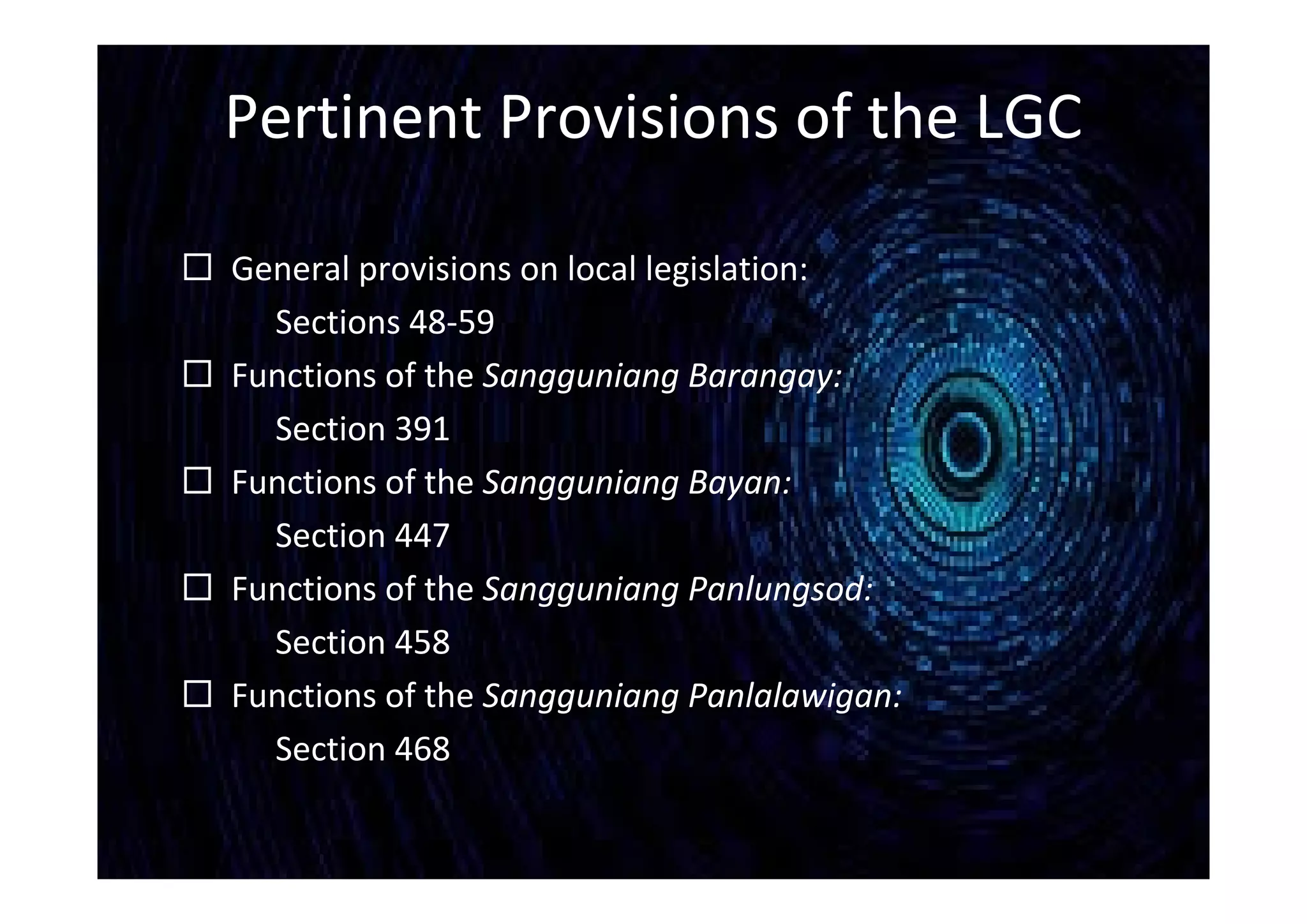 Pertinent Provisions of the LGC
 General provisions on local legislation:
Sections 48-59
 Functions of the Sangguniang Barangay:
Section 391
 Functions of the Sangguniang Bayan:
Section 447
 Functions of the Sangguniang Panlungsod:
Section 458
 Functions of the Sangguniang Panlalawigan:
Section 468
 