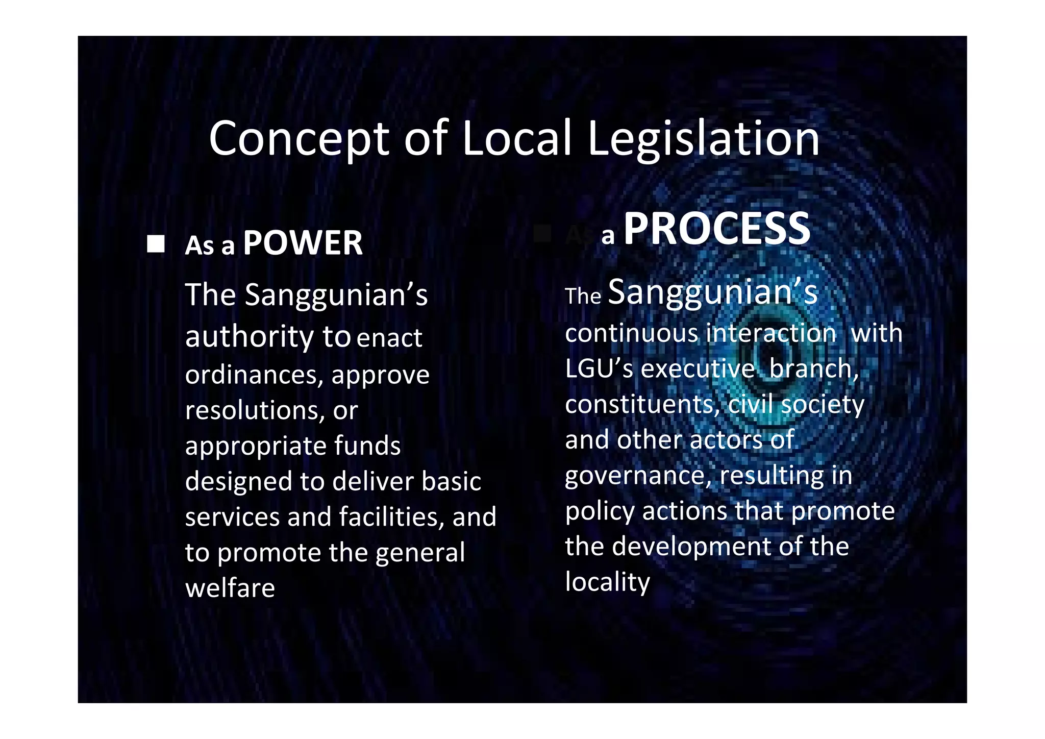 Concept of Local Legislation
 As a POWER
The Sanggunian’s
authority toenact
ordinances, approve
resolutions, or
appropriate funds
designed to deliver basic
services and facilities, and
to promote the general
welfare
 As a PROCESS
The Sanggunian’s
continuous interaction with
LGU’s executive branch,
constituents, civil society
and other actors of
governance, resulting in
policy actions that promote
the development of the
locality
 