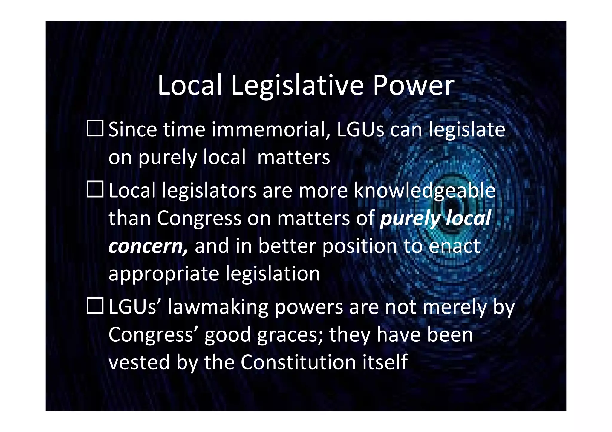 Local Legislative Power
Since time immemorial, LGUs can legislate
on purely local matters
Local legislators are more knowledgeable
than Congress on matters of purely local
concern, and in better position to enact
appropriate legislation
LGUs’ lawmaking powers are not merely by
Congress’ good graces; they have been
vested by the Constitution itself
 