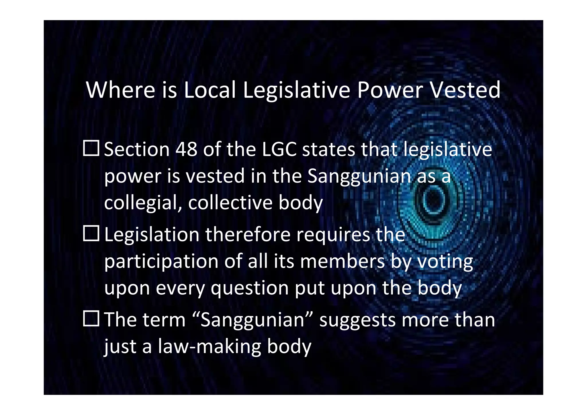 Where is Local Legislative Power Vested
Section 48 of the LGC states that legislative
power is vested in the Sanggunian as a
collegial, collective body
Legislation therefore requires the
participation of all its members by voting
upon every question put upon the body
The term “Sanggunian” suggests more than
just a law-making body
 