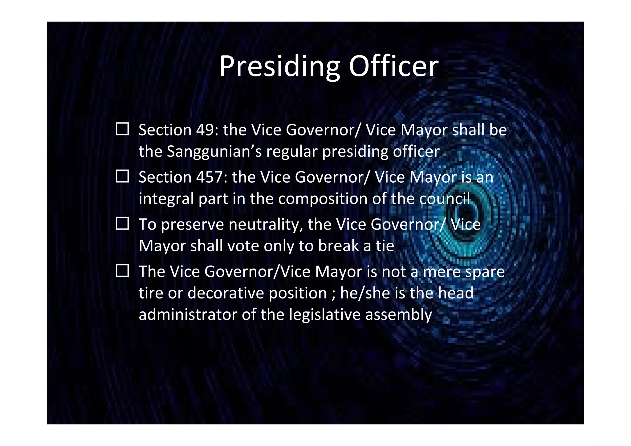 Presiding Officer
 Section 49: the Vice Governor/ Vice Mayor shall be
the Sanggunian’s regular presiding officer
 Section 457: the Vice Governor/ Vice Mayor is an
integral part in the composition of the council
 To preserve neutrality, the Vice Governor/ Vice
Mayor shall vote only to break a tie
 The Vice Governor/Vice Mayor is not a mere spare
tire or decorative position ; he/she is the head
administrator of the legislative assembly
 