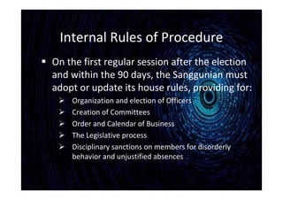Internal Rules of Procedure
 On the first regular session after the election
and within the 90 days, the Sanggunian must
adopt or update its house rules, providing for:
 Organization and election of Officers
 Creation of Committees
 Order and Calendar of Business
 The Legislative process
 Disciplinary sanctions on members for disorderly
behavior and unjustified absences
 