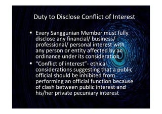 Duty to Disclose Conflict of Interest
 Every Sanggunian Member must fully
disclose any financial/ business/
professional/ personal interest with
any person or entity affected by an
ordinance under its consideration
 “Conflict of interest”- ethical
considerations suggesting that a public
official should be inhibited from
performing an official function because
of clash between public interest and
his/her private pecuniary interest
 