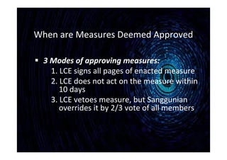 When are Measures Deemed Approved
 3 Modes of approving measures:
1. LCE signs all pages of enacted measure
2. LCE does not act on the measure within
10 days
3. LCE vetoes measure, but Sanggunian
overrides it by 2/3 vote of all members
 
