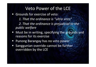 Veto Power of the LCE
 Grounds for exercise of veto:
1. That the ordinance is “ultra vires”
2. That the ordinance is prejudicial to the
public welfare
 Must be in writing, specifying the grounds and
reasons for its exercise
 Punong Barangay has no veto power
 Sanggunian override cannot be further
overridden by the LCE
 
