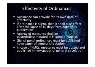 Effectivity of Ordinances
 Ordinance can provide for its own date of
affectivity
 If ordinance is silent, then it shall take effect
after the lapse of 10 days from date of its
publication
 Approved measures shall be
posted/disseminated in Filipino or English
 Gist of penal ordinances must be published in
newspaper of general circulation
 In case of HUCs, measures must be posted and
published in newspaper of general circulation
 