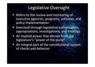 Legislative Oversight
 Refers to the review and monitoring of
executive agencies, programs, activities, and
policy implementation
 Exercised through legislative authorization,
appropriations, investigations, and hearings
 An implied power that derives from the
legislature’s “power of the purse”
 An integral part of the constitutional system
of checks and balances
 