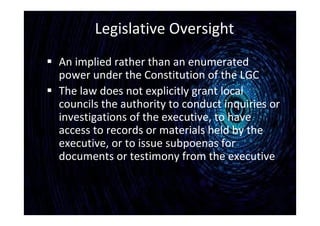 Legislative Oversight
 An implied rather than an enumerated
power under the Constitution of the LGC
 The law does not explicitly grant local
councils the authority to conduct inquiries or
investigations of the executive, to have
access to records or materials held by the
executive, or to issue subpoenas for
documents or testimony from the executive
 