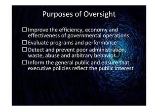 Purposes of Oversight
Improve the efficiency, economy and
effectiveness of governmental operations
Evaluate programs and performance
Detect and prevent poor administration,
waste, abuse and arbitrary behavior
Inform the general public and ensure that
executive policies reflect the public interest
 