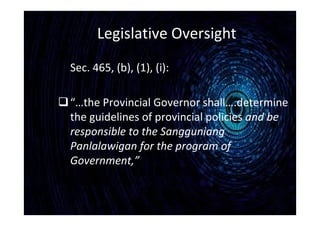 Legislative Oversight
Sec. 465, (b), (1), (i):
“…the Provincial Governor shall….determine
the guidelines of provincial policies and be
responsible to the Sangguniang
Panlalawigan for the program of
Government,”
 