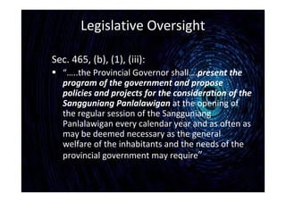 Legislative Oversight
Sec. 465, (b), (1), (iii):
 “…..the Provincial Governor shall….present the
program of the government and propose
policies and projects for the consideration of the
Sangguniang Panlalawigan at the opening of
the regular session of the Sangguniang
Panlalawigan every calendar year and as often as
may be deemed necessary as the general
welfare of the inhabitants and the needs of the
provincial government may require”
 