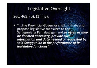 Legislative Oversight
Sec. 465, (b), (1), (iv):
 “….the Provincial Governor shall…initiate and
propose legislative measures to the
Sangguniang Panlalawigan and as often as may
be deemed necessary, provide such
information and data needed or requested by
said Sanggunian in the performance of its
legislative functions”
 