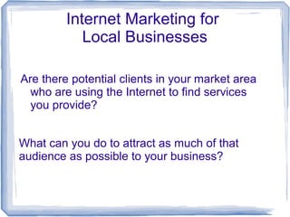 Internet Marketing for
Local Businesses
Are there potential clients in your market area
who are using the Internet to find services
you provide?
What can you do to attract as much of that
audience as possible to your business?
 