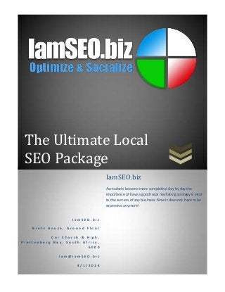 The Ultimate Local
SEO Package
I a m S E O . b i z
B r e t t H o u s e , G r o u n d F l o o r
C n r C h u r c h & H i g h ,
P l e t t e n b e r g B a y , S o u t h A f r i c a ,
6 0 0 0
i a m @ i a m S E O . b i z
4 / 1 / 2 0 1 4
IamSEO.biz
As markets become more completive day by day the
importance of have a good local marketing strategy is vital
to the success of any business. Now it does not have to be
expensive anymore!
 
