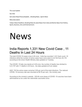 The Local Update
Seo titile
Get Latest NewsTheLocalUpdate. , Breaking News , Sports News
Meta description
Today's News Headlines, Breaking News & Latest News from India and World, News from Politics,
Sports, Business, Arts and Entertainment.
News
India Reports 1,331 New Covid Case , 11
Deaths In Last 24 Hours
The total COVID-19 cases cross 4.49 crore . India has recorded 1,331 fresh covid -19
infections while the number of active cases have come down to 22,742 from 25,178
according to the Union Health Ministry data updated on Tuesday.
The COVID -19 tally now stands at 4.49 crore. the number of deaths has climbed to
5,31,707 with 11 deaths in 24 hours , the data updated at 8 am stated.
At22, 742 the active cases comprise 0.06 per cent of the total infections. The national
COVID -19 recovery rate was recorded at 98.76 per cent , the ministry said.
According to the ministry’s website , 220.66 crore doses of COVID -19 vaccines have been
administered so far under the nationwide vaccination drive
 
