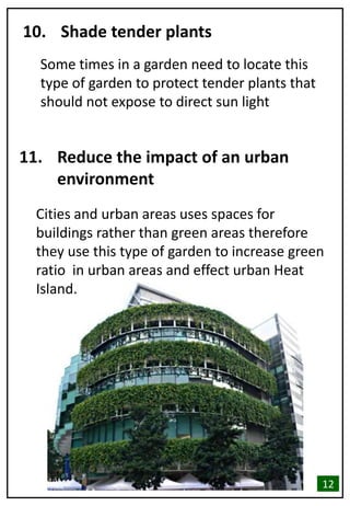 10. Shade tender plants
Some times in a garden need to locate this
type of garden to protect tender plants that
should not expose to direct sun light
11. Reduce the impact of an urban
environment
Cities and urban areas uses spaces for
buildings rather than green areas therefore
they use this type of garden to increase green
ratio in urban areas and effect urban Heat
Island.
12
 