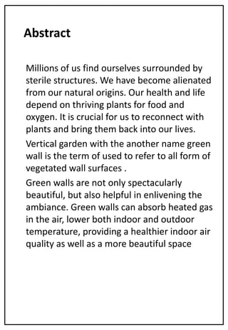 Abstract
Millions of us find ourselves surrounded by
sterile structures. We have become alienated
from our natural origins. Our health and life
depend on thriving plants for food and
oxygen. It is crucial for us to reconnect with
plants and bring them back into our lives.
Vertical garden with the another name green
wall is the term of used to refer to all form of
vegetated wall surfaces .
Green walls are not only spectacularly
beautiful, but also helpful in enlivening the
ambiance. Green walls can absorb heated gas
in the air, lower both indoor and outdoor
temperature, providing a healthier indoor air
quality as well as a more beautiful space
 