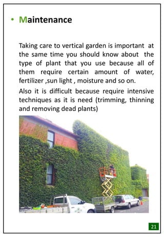 • Maintenance
Taking care to vertical garden is important at
the same time you should know about the
type of plant that you use because all of
them require certain amount of water,
fertilizer ,sun light , moisture and so on.
Also it is difficult because require intensive
techniques as it is need (trimming, thinning
and removing dead plants)
21
 