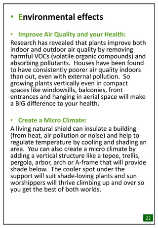 • Environmental effects
• Improve Air Quality and your Health:
Research has revealed that plants improve both
indoor and outdoor air quality by removing
harmful VOCs (volatile organic compounds) and
absorbing pollutants. Houses have been found
to have consistently poorer air quality indoors
than out, even with external pollution. So
growing plants vertically even in compact
spaces like windowsills, balconies, front
entrances and hanging in aerial space will make
a BIG difference to your health.
• Create a Micro Climate:
A living natural shield can insulate a building
(from heat, air pollution or noise) and help to
regulate temperature by cooling and shading an
area. You can also create a micro climate by
adding a vertical structure like a tepee, trellis,
pergola, arbor, arch or A-frame that will provide
shade below. The cooler spot under the
support will suit shade-loving plants and sun
worshippers will thrive climbing up and over so
you get the best of both worlds.
22
 