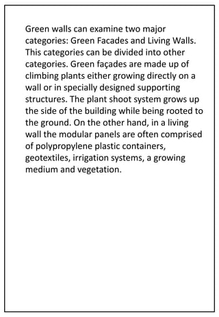 Green walls can examine two major
categories: Green Facades and Living Walls.
This categories can be divided into other
categories. Green façades are made up of
climbing plants either growing directly on a
wall or in specially designed supporting
structures. The plant shoot system grows up
the side of the building while being rooted to
the ground. On the other hand, in a living
wall the modular panels are often comprised
of polypropylene plastic containers,
geotextiles, irrigation systems, a growing
medium and vegetation.
 