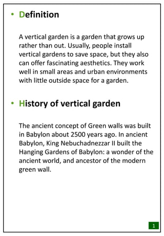 • Definition
A vertical garden is a garden that grows up
rather than out. Usually, people install
vertical gardens to save space, but they also
can offer fascinating aesthetics. They work
well in small areas and urban environments
with little outside space for a garden.
• History of vertical garden
The ancient concept of Green walls was built
in Babylon about 2500 years ago. In ancient
Babylon, King Nebuchadnezzar II built the
Hanging Gardens of Babylon: a wonder of the
ancient world, and ancestor of the modern
green wall.
1
 