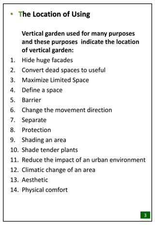 • The Location of Using
Vertical garden used for many purposes
and these purposes indicate the location
of vertical garden:
1. Hide huge facades
2. Convert dead spaces to useful
3. Maximize Limited Space
4. Define a space
5. Barrier
6. Change the movement direction
7. Separate
8. Protection
9. Shading an area
10. Shade tender plants
11. Reduce the impact of an urban environment
12. Climatic change of an area
13. Aesthetic
14. Physical comfort
3
 