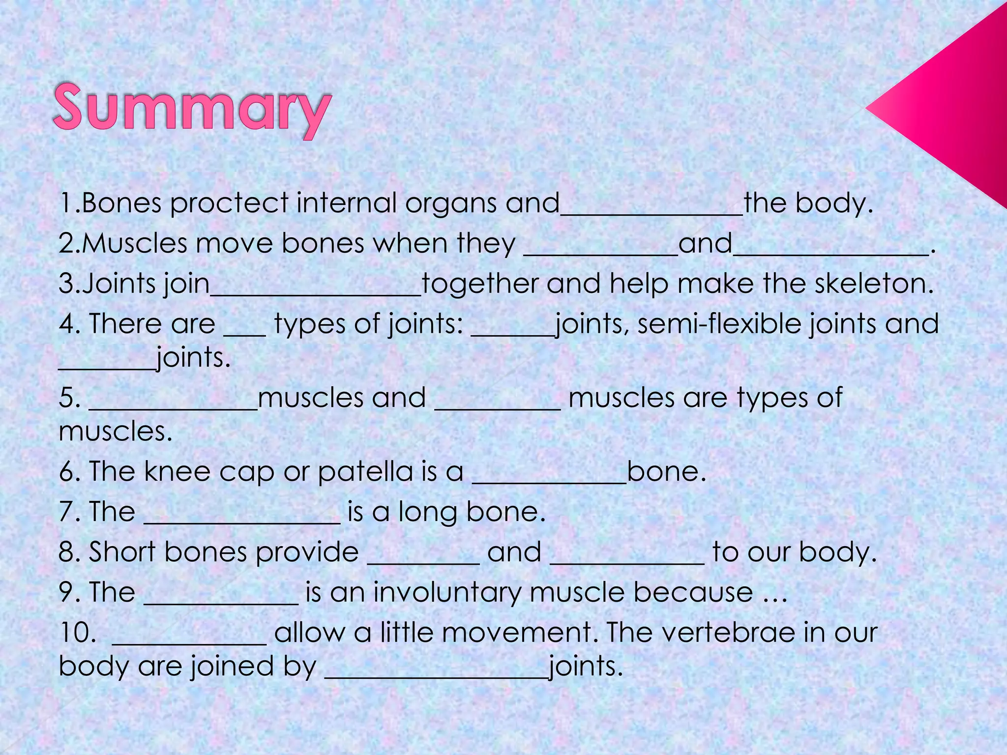 1.Bones proctect internal organs and_____________the body.
2.Muscles move bones when they ___________and______________.
3.Joints join_______________together and help make the skeleton.
4. There are ___ types of joints: ______joints, semi-flexible joints and
_______joints.
5. ____________muscles and _________ muscles are types of
muscles.
6. The knee cap or patella is a ___________bone.
7. The ______________ is a long bone.
8. Short bones provide ________ and ___________ to our body.
9. The ___________ is an involuntary muscle because …
10. ___________ allow a little movement. The vertebrae in our
body are joined by ________________joints.

 