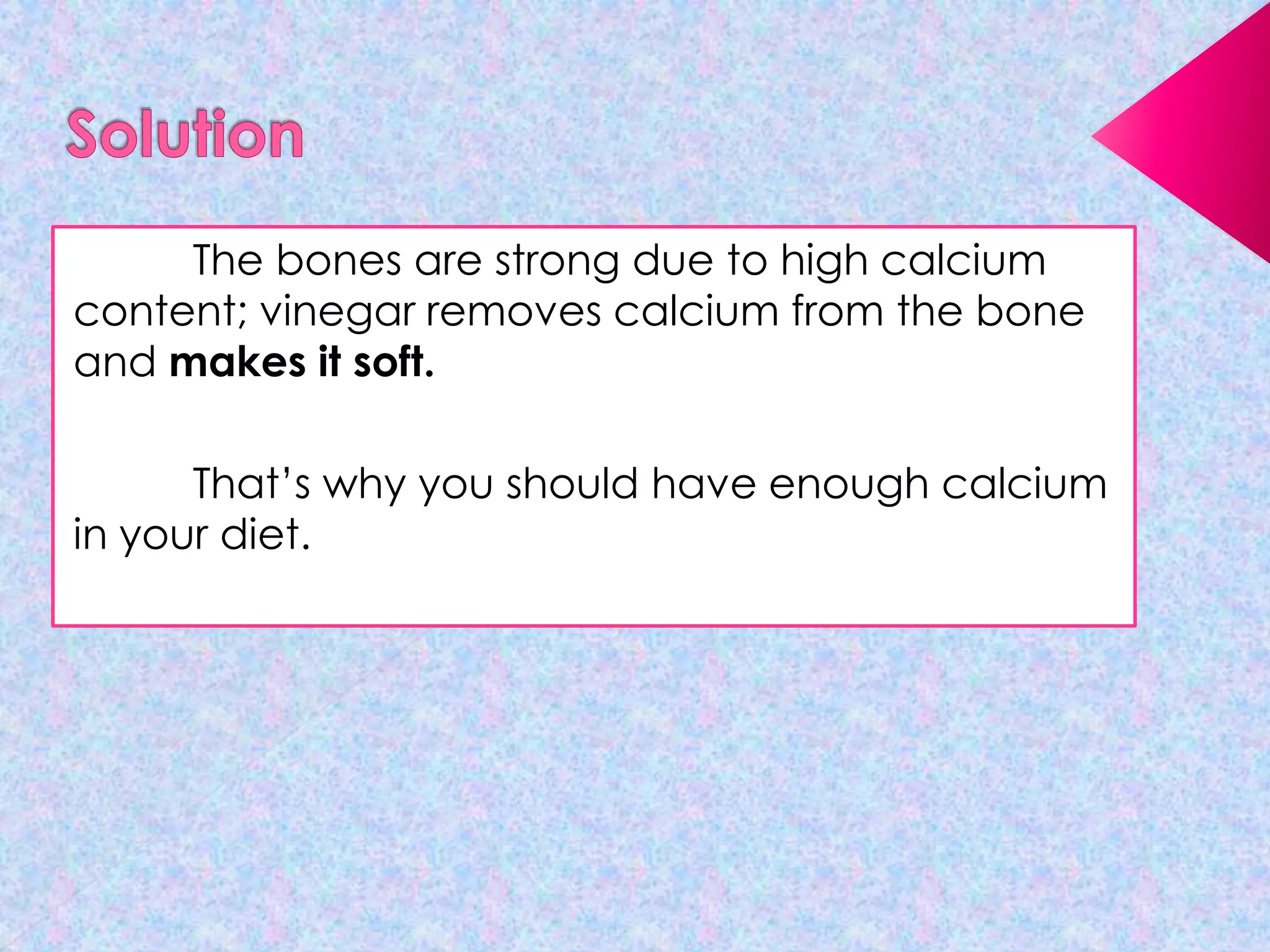 The bones are strong due to high calcium
content; vinegar removes calcium from the bone
and makes it soft.
That’s why you should have enough calcium
in your diet.

 