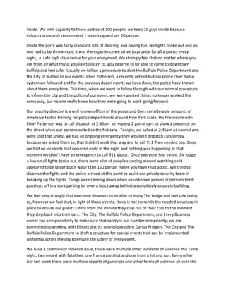 inside.	
  We	
  limit	
  capacity	
  to	
  these	
  parties	
  at	
  300	
  people;	
  we	
  keep	
  15	
  guys	
  inside	
  because	
  
industry	
  standards	
  recommend	
  1	
  security	
  guard	
  per	
  20	
  people.	
  	
  
Inside	
  the	
  party	
  was	
  fairly	
  standard,	
  lots	
  of	
  dancing,	
  and	
  having	
  fun.	
  No	
  fights	
  broke	
  out	
  and	
  no	
  
one	
  had	
  to	
  be	
  thrown	
  out;	
  it	
  was	
  the	
  experience	
  we	
  strive	
  to	
  provide	
  for	
  all	
  a	
  guests	
  every	
  
night,	
  	
  a	
  	
  safe	
  high	
  class	
  venue	
  for	
  your	
  enjoyment.	
  We	
  strongly	
  feel	
  that	
  no	
  matter	
  where	
  you	
  
are	
  from,	
  or	
  what	
  music	
  you	
  like	
  to	
  listen	
  to,	
  you	
  deserve	
  to	
  be	
  able	
  to	
  come	
  to	
  downtown	
  
buffalo	
  and	
  feel	
  safe.	
  	
  Usually	
  we	
  follow	
  a	
  procedure	
  to	
  alert	
  the	
  Buffalo	
  Police	
  Department	
  and	
  
the	
  City	
  of	
  Buffalo	
  to	
  our	
  events.	
  Chief	
  Patterson,	
  a	
  recently	
  retired	
  Buffalo	
  police	
  chief	
  had	
  a	
  
system	
  we	
  followed	
  and	
  for	
  the	
  previous	
  dozen	
  events	
  we	
  have	
  done,	
  the	
  police	
  have	
  known	
  
about	
  them	
  every	
  time.	
  This	
  time,	
  when	
  we	
  went	
  to	
  follow	
  through	
  with	
  our	
  normal	
  procedure	
  
to	
  inform	
  the	
  city	
  and	
  the	
  police	
  of	
  our	
  event,	
  we	
  were	
  alerted	
  things	
  no	
  longer	
  worked	
  the	
  
same	
  way,	
  but	
  no	
  one	
  really	
  knew	
  how	
  they	
  were	
  going	
  to	
  work	
  going	
  forward.	
  	
  	
  
Our	
  security	
  director	
  is	
  a	
  well	
  known	
  officer	
  of	
  the	
  peace	
  and	
  does	
  considerable	
  amounts	
  of	
  
defensive	
  tactics	
  training	
  for	
  police	
  departments	
  around	
  New	
  York	
  State.	
  His	
  Procedure	
  with	
  
Chief	
  Patterson	
  was	
  to	
  call	
  dispatch	
  at	
  2:45am	
  	
  to	
  request	
  2	
  patrol	
  cars	
  to	
  show	
  a	
  presence	
  on	
  
the	
  street	
  when	
  our	
  patrons	
  exited	
  so	
  the	
  felt	
  safe.	
  	
  Tonight,	
  we	
  called	
  at	
  2:45am	
  as	
  normal	
  and	
  
were	
  told	
  that	
  unless	
  we	
  had	
  an	
  ongoing	
  emergency	
  they	
  wouldn’t	
  dispatch	
  cars	
  simply	
  
because	
  we	
  asked	
  them	
  to,	
  that	
  it	
  didn’t	
  work	
  that	
  way	
  and	
  to	
  call	
  911	
  if	
  we	
  needed	
  too.	
  Since	
  
we	
  had	
  no	
  incidents	
  that	
  occurred	
  early	
  in	
  the	
  night	
  and	
  nothing	
  was	
  happening	
  at	
  that	
  
moment	
  we	
  didn’t	
  have	
  an	
  emergency	
  to	
  call	
  911	
  about.	
  	
  Once	
  everyone	
  had	
  exited	
  the	
  lodge,	
  
a	
  few	
  small	
  fights	
  broke	
  out,	
  there	
  were	
  a	
  lot	
  of	
  people	
  standing	
  around	
  watching	
  so	
  it	
  
appeared	
  to	
  be	
  larger	
  but	
  it	
  wasn’t	
  the	
  150	
  person	
  melee	
  you	
  have	
  read	
  about.	
  We	
  tried	
  to	
  
disperse	
  the	
  fights	
  and	
  the	
  police	
  arrived	
  at	
  this	
  point	
  to	
  assist	
  our	
  private	
  security	
  team	
  in	
  
breaking	
  up	
  the	
  fights.	
  Things	
  were	
  calming	
  down	
  when	
  an	
  unknown	
  person	
  or	
  persons	
  fired	
  
gunshots	
  off	
  in	
  a	
  dark	
  parking	
  lot	
  over	
  a	
  block	
  away	
  behind	
  a	
  completely	
  separate	
  building.	
  	
  	
  
We	
  feel	
  very	
  strongly	
  that	
  everyone	
  deserves	
  to	
  be	
  able	
  to	
  enjoy	
  The	
  Lodge	
  and	
  feel	
  safe	
  doing	
  
so,	
  however	
  we	
  feel	
  that,	
  in	
  light	
  of	
  these	
  events,	
  there	
  is	
  not	
  currently	
  the	
  needed	
  structure	
  in	
  
place	
  to	
  ensure	
  our	
  guests	
  safety	
  from	
  the	
  minute	
  they	
  step	
  out	
  of	
  their	
  cars	
  to	
  the	
  moment	
  
they	
  step	
  back	
  into	
  their	
  cars.	
  	
  The	
  City,	
  The	
  Buffalo	
  Police	
  Department,	
  and	
  Every	
  Business	
  
owner	
  has	
  a	
  responsibility	
  to	
  make	
  sure	
  that	
  safety	
  is	
  our	
  number	
  one	
  priority;	
  we	
  are	
  
committed	
  to	
  working	
  with	
  Ellicott	
  district	
  council	
  president	
  Darius	
  Pridgen,	
  The	
  City	
  and	
  The	
  
Buffalo	
  Police	
  Department	
  to	
  draft	
  a	
  structure	
  for	
  special	
  events	
  that	
  can	
  be	
  implemented	
  
uniformly	
  across	
  the	
  city	
  to	
  ensure	
  the	
  safety	
  of	
  every	
  event.	
  	
  	
  
We	
  have	
  a	
  community	
  violence	
  issue,	
  there	
  were	
  multiple	
  other	
  incidents	
  of	
  violence	
  this	
  same	
  
night,	
  two	
  ended	
  with	
  fatalities;	
  one	
  from	
  a	
  gunshot	
  and	
  one	
  from	
  a	
  hit	
  and	
  run.	
  Every	
  other	
  
day	
  last	
  week	
  there	
  were	
  multiple	
  reports	
  of	
  gunshots	
  and	
  other	
  forms	
  of	
  violence	
  all	
  over	
  the	
  
 