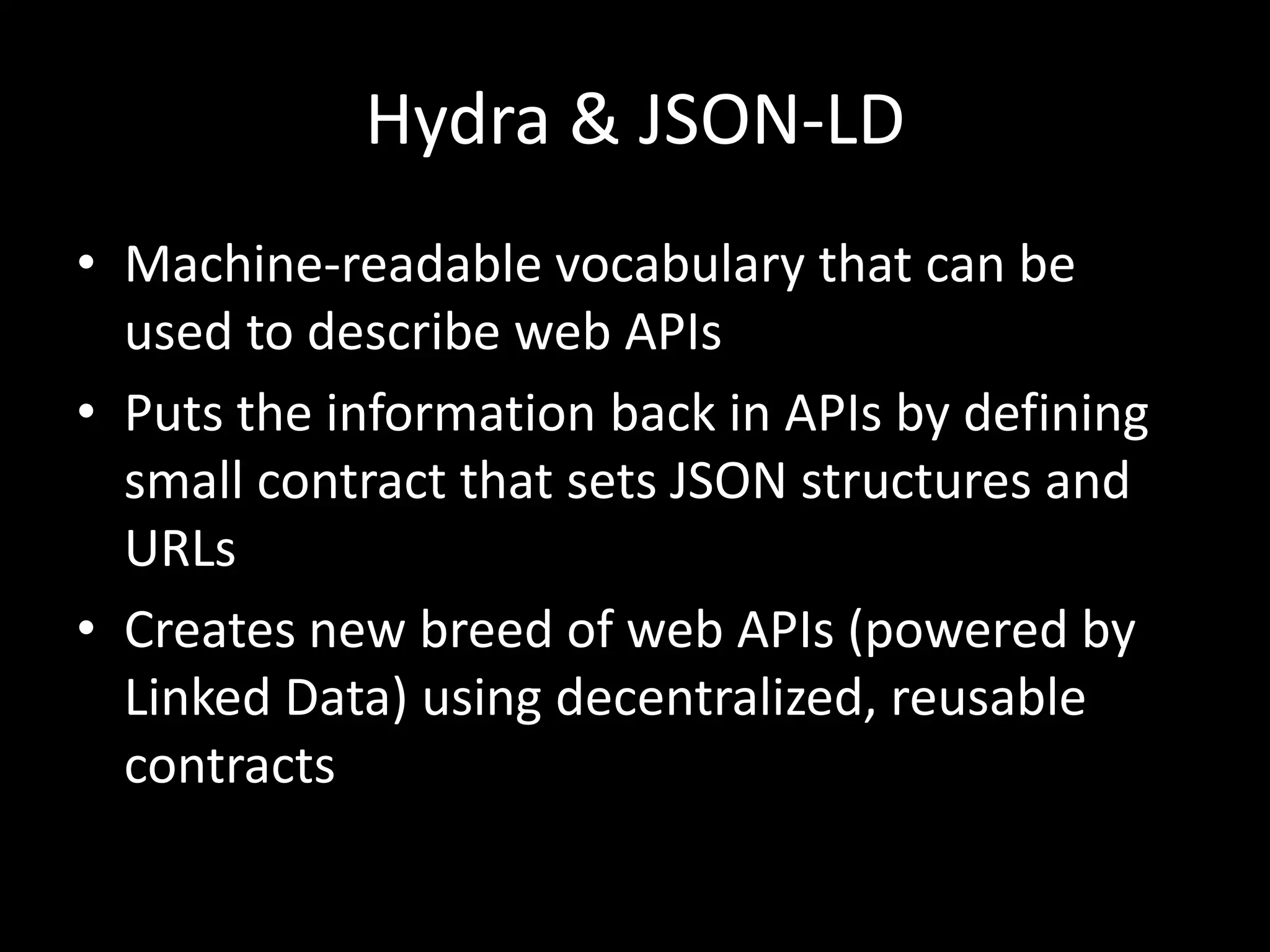 Hydra & JSON-LD
• Machine-readable vocabulary that can be
used to describe web APIs
• Puts the information back in APIs by defining
small contract that sets JSON structures and
URLs
• Creates new breed of web APIs (powered by
Linked Data) using decentralized, reusable
contracts
 
