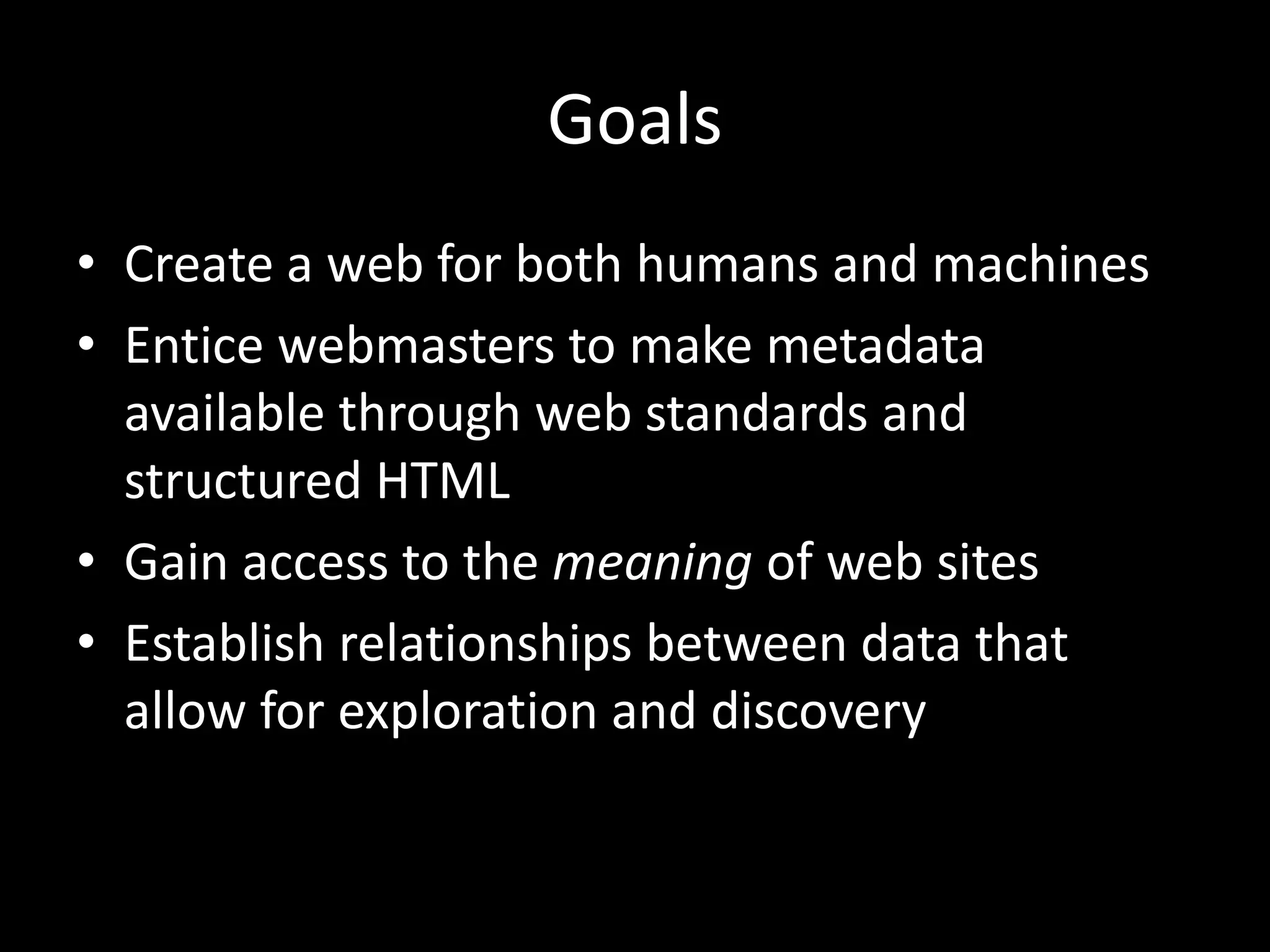 Goals
• Create a web for both humans and machines
• Entice webmasters to make metadata
available through web standards and
structured HTML
• Gain access to the meaning of web sites
• Establish relationships between data that
allow for exploration and discovery
 