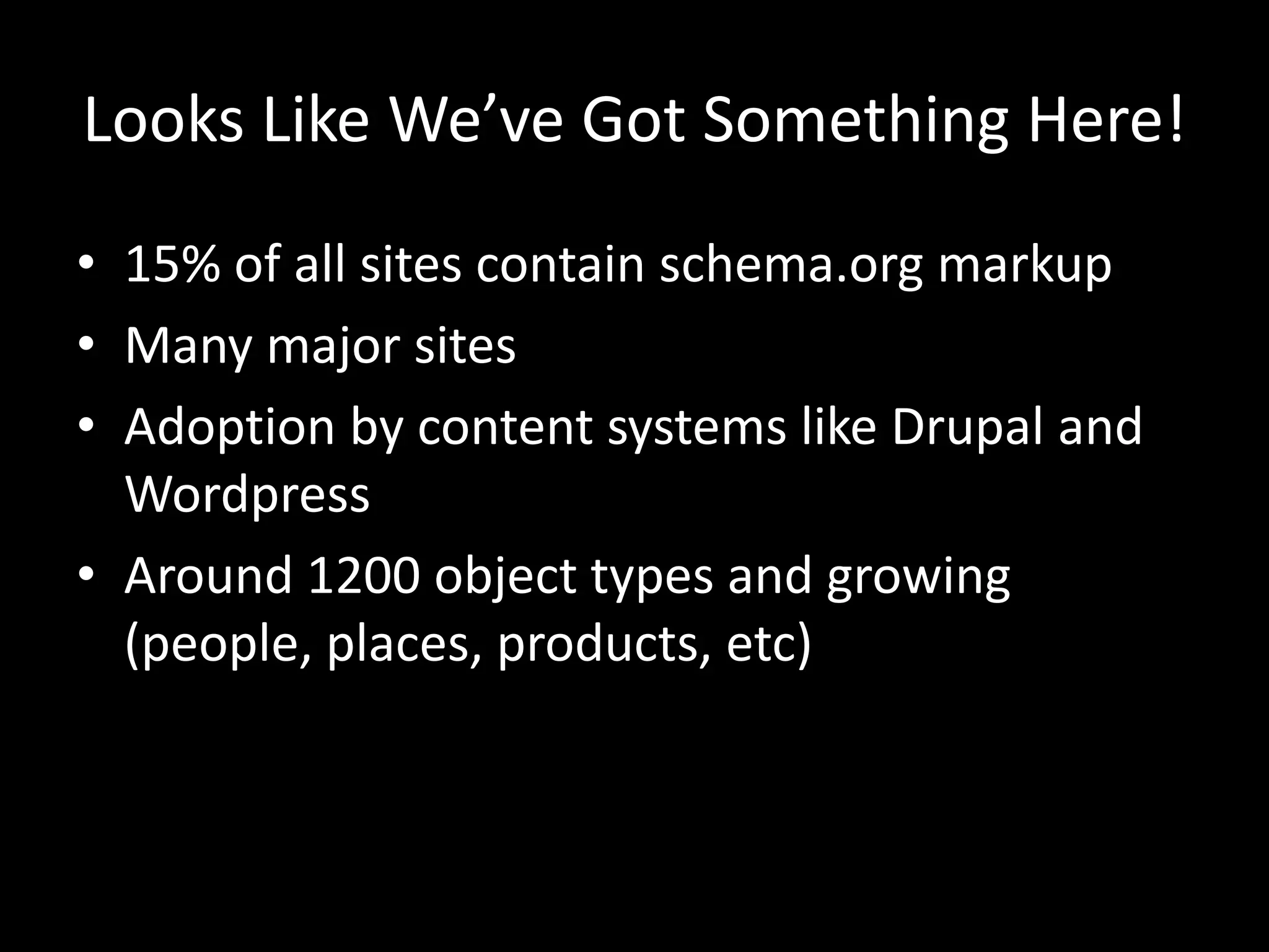 Looks Like We’ve Got Something Here!
• 15% of all sites contain schema.org markup
• Many major sites
• Adoption by content systems like Drupal and
Wordpress
• Around 1200 object types and growing
(people, places, products, etc)
 